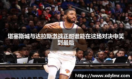 堪塞斯城与达拉斯激战正酣谁能在这场对决中笑到最后