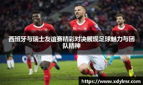 西班牙与瑞士友谊赛精彩对决展现足球魅力与团队精神